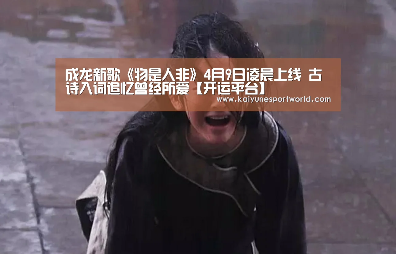 成龙新歌《物是人非》4月9日凌晨上线 古诗入词追忆曾经所爱【开运平台】(图2) 开运下载